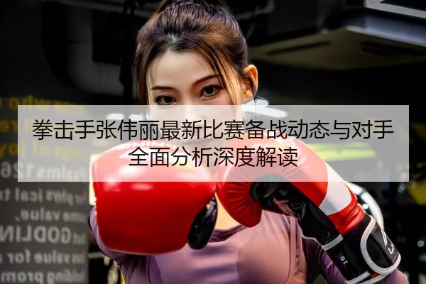 拳击手张伟丽最新比赛备战动态与对手全面分析深度解读